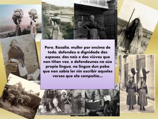 Pero, Rosalía, muller por encima de
todo, defendeu a dignidade das
esposas, das nais e das viúvas que
non tiñan voz, e defendeunas na súa
propia lingua, na lingua dun pobo
que non sabía ler nin escribir aqueles
versos que ela compoñía…
 