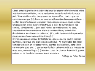 Libros enteiros poideran escribirse falando do eterno infortunio que afrixe
aos aldeáns e mariñeiros, soia e verdadeira xente do traballo do nosos
país. Vin e sentín as súas penas coma se fosen miñas , mais o que me
conmoveu sempre (…), foron as innumerables coitas das nosas mullleres :
(…) tan desdichadas que se dixeran nadas soamente para rexer cantas
fatigas poidan afrixir á parte máis frouxa e inxel da humanidade. No
campo, compartindo (…) cos seus homes as rudas faenas; na casa,
soportando valerosamente as ansias da maternidade, os traballos
domésticos e as arideces da pobreza(…) E o máis desconsolador para elas
é que os seus homes vanse indo todos (…)
Crerán algúns que porque tentei falar das cousas que se poden chamar
humildes, é porque me explico na nosa lingua . As multitudes dos nosos
campos tardarán en ler estes versos, escritos a causa deles, pero só en
certo modo, para eles. O que quixen foi falar unha vez máis das cousas da
nosa terra, na nosa lingua (…) Non era cousa de chamar ás xentes á guerra
e desertar da bandeira que eu mesma levantara.
Prólogo de Follas Novas
 