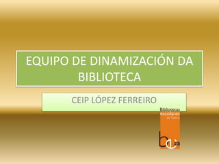 EQUIPO DE DINAMIZACIÓN DA
BIBLIOTECA
CEIP LÓPEZ FERREIRO
 