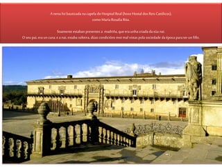 Anena foi bautizada na capela doHospital Real (hoxe Hostal dos Reis Católicos),
como MaríaRosalía Rita.
Soamente estaban presentes a madriña,que era unha criada dasúa nai.
O seu pai, era un cura; e anai, estaba solteira, dúas condicións moi mal vistas pola sociedade da época parater un fillo.
 