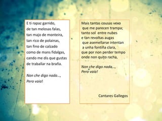 E ti rapaz garrido,
de tan melosas falas,
tan majo de monteira,
tan rico de polainas,
tan fino de calzado
como de mans fidalgas,
cando me dis que gustas
de traballar na braña.
Non che digo nada…,
Pero vaia!
Mais tantas cousas vexo
que me parecen trampa;
tanto sol entre nubes
e tan revoltas augas
que asemellarse intentan
a unha fontiña clara,
que por non perder tempo
onde non quito racha,
Non che digo nada…,
Pero vaia!
Cantares Gallegos
 