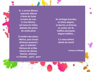 Si a vernos Marica
natronte viñeras
á festa do Seixo
na beira do mar,
ti riras Marica,
cal nunca te riches
debaixo dos pinos
do verde pinar.
Á sombra dos pinos,
Marica, que cousas
chistosas pasaron!,
que rir toleirón!
Relouca de arriba,
relouca de abaixo,
iñamos, viñamos
e o bombo …pon!...pon!
As cóchegas brandas,
as loitas alegres,
os berros, os brincos,
os cantos sen fe,
todiños peneques,
alegres todiños…
E a nosa señora
detrás do tonel!
Cantares Gallegos
 