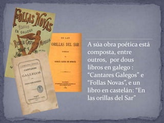 A súa obra poética está
composta, entre
outros, por dous
libros en galego :
“Cantares Galegos” e
“Follas Novas”, e un
libro en castelán: “En
las orillas del Sar”
 