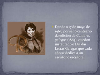  Dende o 17 de mayo de
 1963, por ser o centeario
 da edición de Cantares
 galegos (1863), quedou
 instaurado o Día das
 Letras Galegas que cada
 año se dedica a un
 escritor o escritora.
 