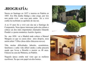 ●BIOGRAFÍA:
Naceu en Santiago en 1837 e morreu en Padrón en
1885. Era filla dunha fidalga e dun crego, por leis
non puido vivir con seus pais entón foi a vivir
cunha tía recibindo os apelidos de súa nai.
A os 15 anos foi a vivir con súa nai a Santiago de
Compostela. Nesa época interesase pola súa cultura e
coñece un dos máis importantes chamados Eduardo
Pondal e o poeta romántico Aurelio Aguirre.
No ano 1856 vai a Madrid onde coñece a Manuel
Murguia co que se casou dous anos despois, nesa
unión teñen 7 fillos (dous deles faleceron novos).
Tiña moitas dificultades laboráis, económicas,
familiares e unha vida difícil unida a unha precaria
saude que levou a Rosalía a morrer os 48 anos.
Faleceu na casa da Matanza, en Padrón.
Naquela época estaba mal visto que as mulleres
escribisen. Xa que este papel era dos homes.
 