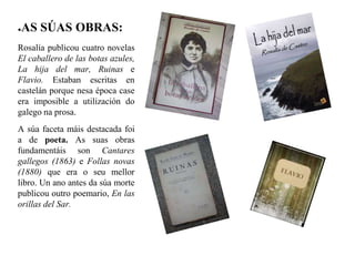 ●AS SÚAS OBRAS:
Rosalía publicou cuatro novelas
El caballero de las botas azules,
La hija del mar, Ruinas e
Flavio. Estaban escritas en
castelán porque nesa época case
era imposible a utilización do
galego na prosa.
A súa faceta máis destacada foi
a de poeta. As suas obras
fundamentáis son Cantares
gallegos (1863) e Follas novas
(1880) que era o seu mellor
libro. Un ano antes da súa morte
publicou outro poemario, En las
orillas del Sar.
 