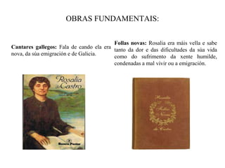 OBRAS FUNDAMENTAIS:
Cantares gallegos: Fala de cando ela era
nova, da súa emigración e de Galicia.
Follas novas: Rosalia era máis vella e sabe
tanto da dor e das dificultades da súa vida
como do sufrimento da xente humilde,
condenadas a mal vivir ou a emigración.
 