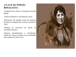 ●CLAVE DA POESÍA
ROSALIANA:
-Exaltación dos valores e da paisaxe do pobo
galego.
-Afán reivindicativo e de denuncia social.
-Recreación dos grandes temas da literatura
de todos os tempos(a dor,a morte,o sentido da
vida).
-Defensa de relavancia da muller na
sociedade da época.
-Riquexa formal,dewsde a versificación
clásica de Cantares gallegos ata as profundas
innovacións de Follas novas.
 