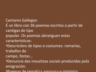 Cantares Gallegos:
É un libro con 36 poemas escritos a partir de
cantigas de tipo
popular. Os poemas abranguen estas
características:
•Descricións de tipos e costumes: romarías,
traballos do
campo, festas…
•Denuncia das inxustizas sociais producidas pola
emigración.

 