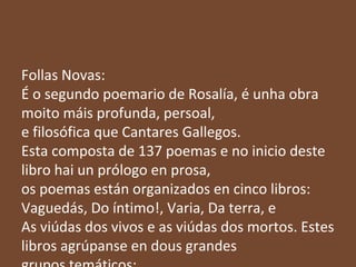 Follas Novas:
É o segundo poemario de Rosalía, é unha obra
moito máis profunda, persoal,
e filosófica que Cantares Gallegos.
Esta composta de 137 poemas e no inicio deste
libro hai un prólogo en prosa,
os poemas están organizados en cinco libros:
Vaguedás, Do íntimo!, Varia, Da terra, e
As viúdas dos vivos e as viúdas dos mortos. Estes
libros agrúpanse en dous grandes

 