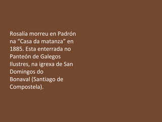 Rosalía morreu en Padrón
na “Casa da matanza” en
1885. Esta enterrada no
Panteón de Galegos
Ilustres, na igrexa de San
Domingos do
Bonaval (Santiago de
Compostela).

 
