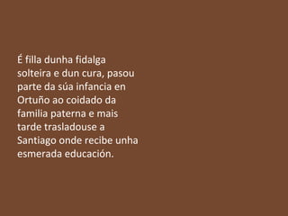 É filla dunha fidalga
solteira e dun cura, pasou
parte da súa infancia en
Ortuño ao coidado da
familia paterna e mais
tarde trasladouse a
Santiago onde recibe unha
esmerada educación.

 