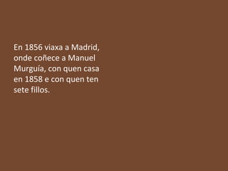 En 1856 viaxa a Madrid,
onde coñece a Manuel
Murguía, con quen casa
en 1858 e con quen ten
sete fillos.

 