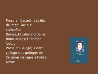 Prosa(en Castelán):La hija
del mar; Flavio,el
cadiceño;
Ruinas; El caballero de las
Botas azules; El primer
loco…
Prosa(en Galego): Conto
gallego e os prólogos de
Cantares Gallegos e Follas
Novas.

 