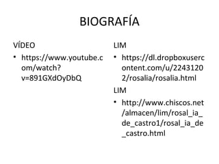 BIOGRAFÍA
VÍDEO
• https://www.youtube.c
om/watch?
v=891GXdOyDbQ
LIM
• https://dl.dropboxuserc
ontent.com/u/2243120
2/rosalia/rosalia.html
LIM
• http://www.chiscos.net
/almacen/lim/rosal_ia_
de_castro1/rosal_ia_de
_castro.html
 