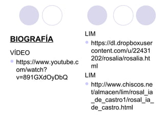BIOGRAFÍA
VÍDEO
 https://www.youtube.c
om/watch?
v=891GXdOyDbQ
LIM
 https://dl.dropboxuser
content.com/u/22431
202/rosalia/rosalia.ht
ml
LIM
 http://www.chiscos.ne
t/almacen/lim/rosal_ia
_de_castro1/rosal_ia_
de_castro.html
 