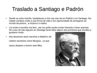 Traslado a Santiago e Padrón
● Sendo xa unha mociña, trasladouse a vivir coa súa nai en Padrón e en Santiago. Na
cidade cambiou moito a súa forma de vida e tivo oportunidade de achegarse ao
mundo da pintura , a música e o teatro.
● Lía moito e escribía moi ben ; por iso axiña soubo contar historias e facer poemas .
No Liceu de San Agustín en Santiago foron lidos algúns dos primeiros que escribiu e
gustaron moito .
● Aos dezanove anos marchou a Madrid e alí
coñece escritores como Murguía , co que
casou despois e tiveron sete fillos.
 