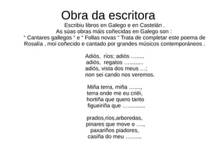 Obra da escritora
Escribiu libros en Galego e en Castelán .
As súas obras máis coñecidas en Galego son :
“ Cantares gallegos “ e “ Follas novas “ Trata de completar este poema de
Rosalía , moi coñecido e cantado por grandes músicos contemporáneos .
Adiós, ríos; adiós ….....
adiós, regatos ….........
adiós, vista dos meus …;
non sei cando nos veremos.
Miña terra, miña …....,
terra onde me eu criéi,
hortiña que quero tanto
figueiriña que …..........,
prados,ríos,arboredas,
pinares que move o ….,
paxariños piadores,
casiña do meu ….......
 