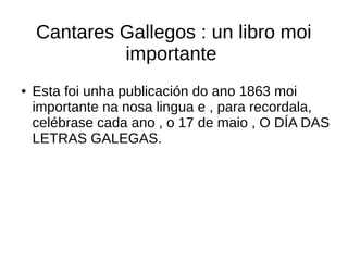 Cantares Gallegos : un libro moi
importante
● Esta foi unha publicación do ano 1863 moi
importante na nosa lingua e , para recordala,
celébrase cada ano , o 17 de maio , O DÍA DAS
LETRAS GALEGAS.
 