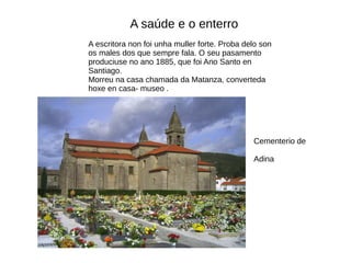 A saúde e o enterro
A escritora non foi unha muller forte. Proba delo son
os males dos que sempre fala. O seu pasamento
produciuse no ano 1885, que foi Ano Santo en
Santiago.
Morreu na casa chamada da Matanza, converteda
hoxe en casa- museo .
Cementerio de
Adina
 