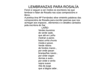 LEMBRANZAS PARA ROSALÍA
Foron e seguen a ser moitos os escritores /as que
lembran e falan de Rosalía nas súas composicións e
libros .
A poetisa Ana Mª Fernández elixe vintetrés palabras das
composicións de Rosalía para escribir poemas que nos
achegan aos espazos , elementos e e detalles cantados
pola escritora do Sar
LAÍÑO
Verdes loureiros
de verde xade,
que aló en Laíño
medran a pares
baixo unha chuvia
miúda e grave.
Verde ribeira
de fondos mares ,
por onde pasan
branquiñas naves ,
por onde vogan
dornas e aves ,
por onde o vento
sopra suave
riba da auga
que a bágoa sabe .
 