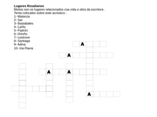 Lugares Rosalianos
Moitos son os lugares relacionados coa vida e obra da escritora .
Tenta colocalos sobre este acróstico :
1- Matanza
2- Sar
3- Bastabales
4- Laíño
5- Padrón
6- Ortoño
7- Lestrove
8- Santiago
9- Adina
10- Iria Flavia
 