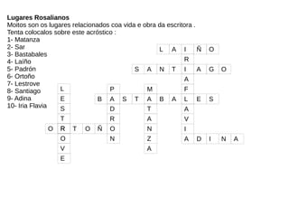 S A N T I A G O
S
M
A
R
T
F
R
B A S T A B A L E S
A
A
Ñ
V
N
V
O
E
Z
I
A
A D I N A
L A I Ñ O
L
R
E
O
P
D
R
O
N
T
TO
Lugares Rosalianos
Moitos son os lugares relacionados coa vida e obra da escritora .
Tenta colocalos sobre este acróstico :
1- Matanza
2- Sar
3- Bastabales
4- Laíño
5- Padrón
6- Ortoño
7- Lestrove
8- Santiago
9- Adina
10- Iria Flavia
 