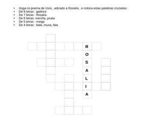● Xoga co poema de Uxía , adicado a Rosalía , e coloca estas palabras cruzadas :
● De 8 letras : gaiteira
● De 7 letras : Rosalía
● De 6 letras: meniña, pirata
● De 5 letras : meiga
● De 4 letras : fada, musa, fala
R
O
S
A
L
I
A
 