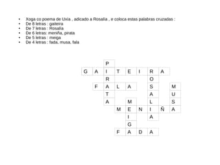 G T E I R AG A I
R O
P
A L A S M
T A U
A L S
E N I Ñ AM
I A
G
F A D A
F
M
● Xoga co poema de Uxía , adicado a Rosalía , e coloca estas palabras cruzadas :
● De 8 letras : gaiteira
● De 7 letras : Rosalía
● De 6 letras: meniña, pirata
● De 5 letras : meiga
● De 4 letras : fada, musa, fala
 