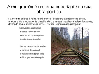 A emigración é un tema importante na súa
obra poética
● Na medida en que a nena foi medrando , descobriu as desdichas ao seu
arredor e viu a moita xente traballar duro e ter que marchar a países lonxanos,
deixando soa a muller e os fillos . . Por iso , escribiu anos despois :
Este vaise i aquel vaise,
e todos , todos se van .
Galicia, sin homes quedas
que te poidan traballar.
Tes, en cambio, orfos e orfas
e campos de soledad,
e nais que non teñen fillos
e fillos que non teñen pais .
 