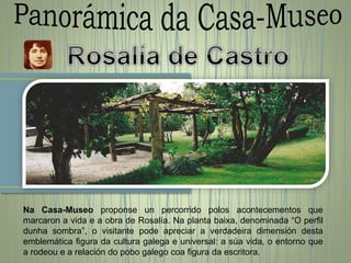 Na Casa-Museo proponse un percorrido polos acontecementos que
marcaron a vida e a obra de Rosalía. Na planta baixa, denominada “O perfil
dunha sombra”, o visitante pode apreciar a verdadeira dimensión desta
emblemática figura da cultura galega e universal: a súa vida, o entorno que
a rodeou e a relación do pobo galego coa figura da escritora.
 