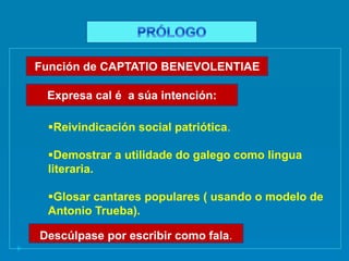 Reivindicación social patriótica.
Demostrar a utilidade do galego como lingua
literaria.
Glosar cantares populares ( usando o modelo de
Antonio Trueba).
Función de CAPTATIO BENEVOLENTIAE
Expresa cal é a súa intención:
Descúlpase por escribir como fala.
 