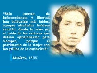 “Sólo cantos de
independencia y libertad
han balbucido mis labios,
aunque alrededor hubiese
sentido, desde la cuna ya,
el ruído de las cadenas que
debían aprisionarme para
siempre, porque el
patrimonio de la mujer son
los grillos de la esclavitud”
Lieders, 1858
 