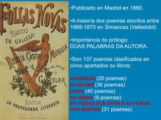 •Publicado en Madrid en 1880.
•A maioría dos poemas escritos entre
1868-1870 en Simancas (Valladolid)
•Importancia do prólogo:
DÚAS PALABRAS DA AUTORA.
•Son 137 poemas clasificados en
cinco apartados ou libros:
VAGUEDÁS (20 poemas)
DO ÍNTIMO (36 poemas)
VARIA (40 poemas)
DA TERRA (9 poemas)
AS VÍÚDAS DOS VIVOS E AS VIÚDAS
DOS MORTOS (31 poemas)
 