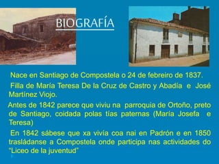 BIOGRAFÍA
Nace en Santiago de Compostela o 24 de febreiro de 1837.
Filla de María Teresa De la Cruz de Castro y Abadía e José
Martínez Viojo.
Antes de 1842 parece que viviu na parroquia de Ortoño, preto
de Santiago, coidada polas tías paternas (María Josefa e
Teresa)
En 1842 sábese que xa vivía coa nai en Padrón e en 1850
trasládanse a Compostela onde participa nas actividades do
“Liceo de la juventud”
 
