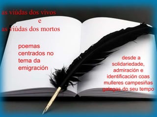 as viúdas dos vivos
e
as viúdas dos mortos
poemas
centrados no
tema da
emigración
desde a
solidariedade,
admiración e
identificación coas
mulleres campesiñas
galegas do seu tempo
 