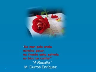“Do mar pola orela
mireina pasar,
na frente unha estrela
no bico un cantar”
“A Rosalía “
M. Curros Enríquez
 