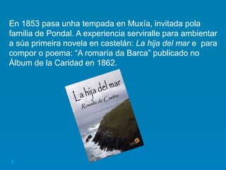 En 1853 pasa unha tempada en Muxía, invitada pola
familia de Pondal. A experiencia serviralle para ambientar
a súa primeira novela en castelán: La hija del mar e para
compor o poema: “A romaría da Barca” publicado no
Álbum de la Caridad en 1862.
 