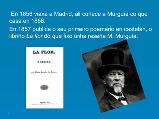  En 1856 viaxa a Madrid, alí coñece a Murguía co que
casa en 1858.
 En 1857 publica o seu primeiro poemario en castelán, o
libriño La flor do que fixo unha reseña M. Murguía.
 