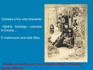 Rosalía coa familia, por Juan Palmeiro e fillos (A Matanza,
Padrón. 1883/4)
Comeza unha vida itinerante:
Madrid, Santiago, Lestrobe,
A Coruña…
O matrimonio terá sete fillos.
 
