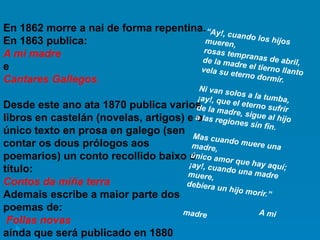 En 1862 morre a nai de forma repentina.
En 1863 publica:
A mi madre
e
Cantares Gallegos.
Desde este ano ata 1870 publica varios
libros en castelán (novelas, artigos) e o
único texto en prosa en galego (sen
contar os dous prólogos aos
poemarios) un conto recollido baixo o
título:
Contos da miña terra
Ademais escribe a maior parte dos
poemas de:
Follas novas
aínda que será publicado en 1880
 