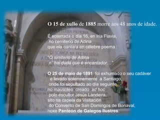 O 15 de xullo de 1885 morre aos 48 anos de idade.
É soterrada o día 16, en Iria Flavia,
no cemiterio de Adina
que ela cantara en célebre poema :
“O simiterio de Adina
n´ hai duda que é encantador…”.
O 25 de maio de 1891 foi exhumado o seu cadáver
e levado solemnemente a Santiago,
onde foi sepultado ao día seguinte
no mausoleo creado ad hoc
polo escultor Jesús Landeira,
sito na capela da Visitación
do Convento de San Domingos de Bonaval,
hoxe Panteón de Galegos Ilustres.
 