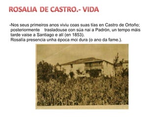 ROSALIADE CASTRO.- VIDA-Nosseusprimeirosanosviviucoassuastías en Castro de Ortoño;  posteriormente    trasladouse con súanai a Padrón, un tempo máistardevaise a Santiago e alí (en 1853).Rosalíapresenciaunhaépocamoidura (o anoda fame.).    