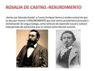 ROSALIA DE CASTRO.-REXURDIMENTO-Xunto con Eduardo Pondal  é Curros Enríquez forma o núcleo central do que se dou por chamar o REXURDIMENTO que tivo como característica principal a revitalización da Lingua Galega, como vehículo de expresión social e cultural tralo periodo de ostracismo que se coñoce como Séculosescuros.