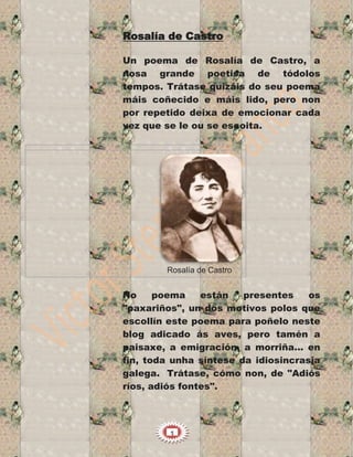 Rosalía de Castro<br />Un poema de Rosalía de Castro, a nosa grande poetisa de tódolos tempos. Trátase quizáis do seu poema máis coñecido e máis lido, pero non por repetido deixa de emocionar cada vez que se le ou se escoita. <br /> <br />Rosalía de Castro<br /> <br />No poema están presentes os quot;
paxariñosquot;
, un dos motivos polos que escollín este poema para poñelo neste blog adicado ás aves, pero tamén a paisaxe, a emigración, a morriña... en fin, toda unha síntese da idiosincrasia galega.  Trátase, cómo non, de quot;
Adiós ríos, adiós fontesquot;
.<br />E esta é a letra completa do poema publicado                     por Rosalía de Castro en Cantares Gallegos:<br /> <br /> <br />Adios, ríos; adios, fontes;<br />adios, regatos pequenos;         <br />adios, vista dos meus ollos:     <br />non sei cando nos veremos.    <br />           <br /> Miña terra, miña terra,         <br />terra donde me eu criei,          <br />hortiña que quero tanto,          <br />figueiriñas que prantei, <br />           <br /> prados, ríos, arboredas,       <br />pinares que move o vento,      <br />paxariños piadores,     <br />casiña do meu contento,          <br />           <br /> muíño dos castañares,          <br />noites craras de luar,   <br />campaniñas trimbadoras          <br />da igrexiña do lugar,    <br />           <br /> amoriñas das silveiras           <br />que eu lle daba ó meu amor,   <br />camiñiños antre o millo,           <br />¡adios, para sempre adios!      <br />           <br />   ¡Adios groria! ¡Adios contento!       <br />¡Deixo a casa onde nacín,       <br />deixo a aldea que conozo        <br />por un mundo que non vin!      <br />           <br /> Deixo amigos por estraños,  <br />deixo a veiga polo mar,           <br />deixo, en fin, canto ben quero...          <br />¡Quen pudera non deixar!...    <br />           <br /> Mais son probe e, ¡mal pecado!,     <br />a miña terra n'é miña,  <br />que hastra lle dan de prestado <br />a beira por que camiña<br />ó que naceu desdichado.         <br />           <br /> Téñovos, pois, que deixar,   <br />hortiña que tanto amei,<br />fogueiriña do meu lar,  <br />arboriños que prantei, <br />fontiña do cabañar.     <br />           <br /> Adios, adios, que me vou,    <br />herbiñas do camposanto,        <br />donde meu pai se enterrou,     <br />herbiñas que biquei tanto,        <br />terriña que nos criou.   <br />           <br /> Adios Virxe da Asunción,    <br />branca como un serafín;          <br />lévovos no corazón:    <br />Pedídelle a Dios por min,        <br />miña Virxe da Asunción.         <br />           <br /> Xa se oien lonxe, moi lonxe, <br />as campanas do Pomar;          <br />para min, ¡ai!, coitadiño,         <br />nunca máis han de tocar.         <br />           <br /> Xa se oien lonxe, máis lonxe<br />Cada balada é un dolor;          <br />voume soio, sin arrimo...         <br />Miña terra, ¡adios!, ¡adios!     <br />           <br />¡Adios tamén, queridiña!...   <br />¡Adios por sempre quizais!...  <br />Dígoche este adios chorando  <br />desde a beiriña do mar.           <br />Non me olvides, queridiña,      <br />si morro de soidás...    <br />tantas légoas mar adentro...     <br />