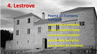 4. Lestrove
              Poema 33 (Cantares
              Gallegos)
              como chove miudiño,
              como miudiño chove;
              como chove miudiño
              pola banda de Laíño,
              pola banda de Lestrove.
 