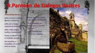 9.Panteón de Galegos Ilustres
¡Adiós!(Follas Novas)
Adiós, montes e prados,      Balvís, para min sempre
igrexas e campanas,          o das fondas lembranzas;

adiós, Sar e Sarela          Santo Domingo, en
cubertos de enramada;        donde canto eu quixen
                             descansa
adiós, Vidán alegre,
moíños e hondanadas;         -vidas da miña vida,
                             anacos das entrañas-
Conxo, o craustro triste i
as soedades prácidas;
San Lourenzo, o
escondido, cal un niño
antre as ramas;
 