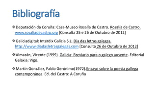 Bibliografía
Deputación da Coruña: Casa-Museo Rosalía de Castro. Rosalía de Castro.
 www.rosaliadecastro.org [Consulta 25 e 26 de Outubro de 2012]
Galiciadigital: Interdix Galicia S.L. Día das letras galegas.
 http://www.diadasletrasgalegas.com [Consulta 26 de Outubro de 2012]
Almazán, Vicente (1999). Galicia: Breviario para o galego ausente. Editorial
 Galaxia: Vigo.

Martín González, Pablo Gerónimo(1972).Ensayo sobre la poesía gallega
 contemporánea. Ed. del Castro: A Coruña
 