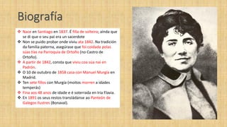 Biografía
 Nace en Santiago en 1837. É filla de solteira; aínda que
  se di que o seu pai era un sacerdote
 Non se puido probar onde viviu ata 1842. Na tradición
  da familia paterna, asegúrase que foi coidada polas
  súas tías na Parroquia de Ortoño (no Castro de
  Ortoño).
 A partir de 1842, consta que viviu coa súa nai en
  Padrón.
 O 10 de outubro de 1858 casa con Manuel Murgía en
  Madrid.
 Ten sete fillos con Murgía (moitos morren a idades
  temperás)
 Fina aos 48 anos de idade e é soterrada en Iria Flavia.
 En 1891 os seus restos transládanse ao Panteón de
  Galegos Ilustres (Bonaval).
 