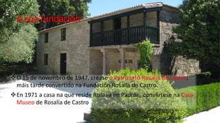 A súa fundación




O 15 de novembro de 1947, créase o Patronato Rosalía de Castro;
 máis tarde convertido na Fundación Rosalía de Castro.
En 1971 a casa na que reside Rosalía en Padrón, convértese na Casa-
 Museo de Rosalía de Castro
 
